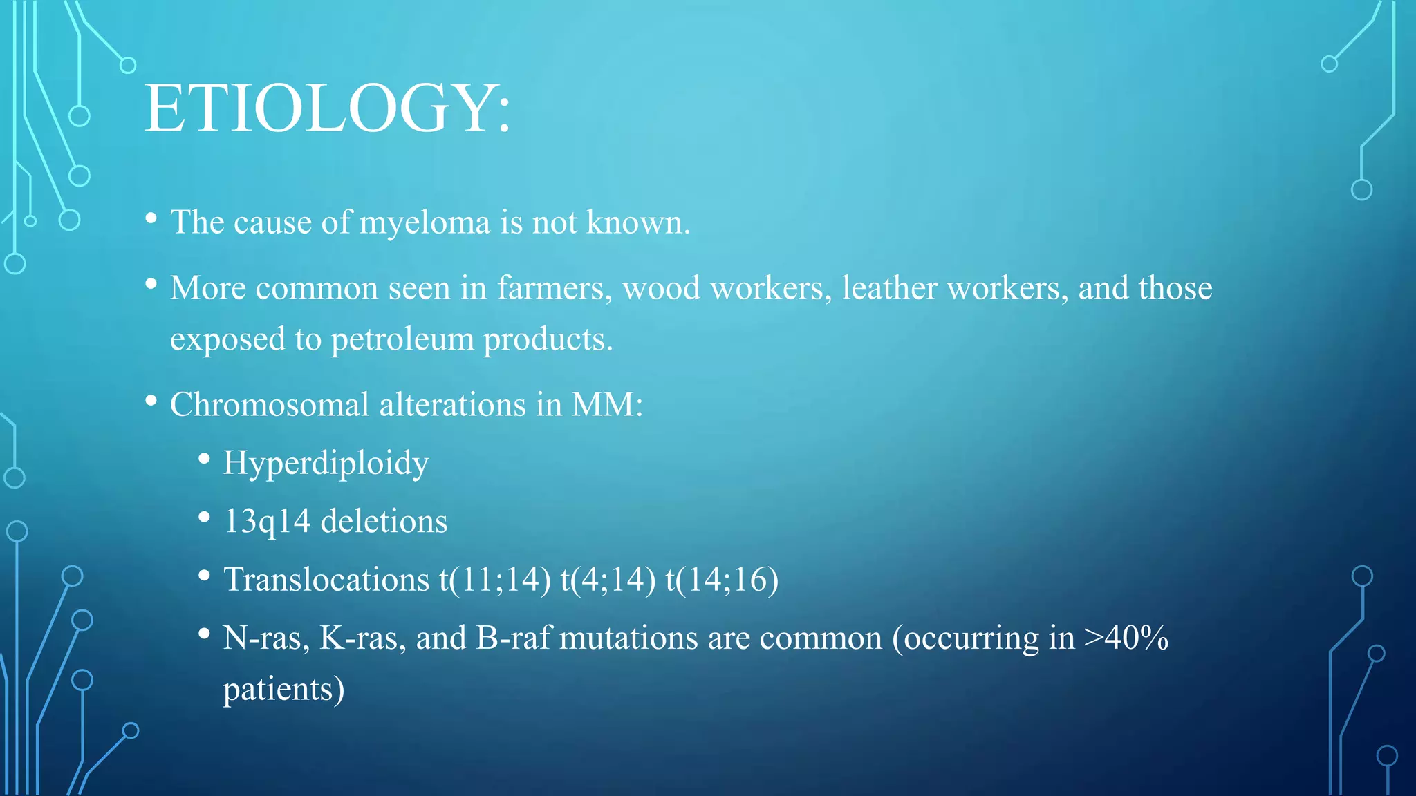 ETIOLOGY:
• The cause of myeloma is not known.
• More common seen in farmers, wood workers, leather workers, and those
exposed to petroleum products.
• Chromosomal alterations in MM:
• Hyperdiploidy
• 13q14 deletions
• Translocations t(11;14) t(4;14) t(14;16)
• N-ras, K-ras, and B-raf mutations are common (occurring in >40%
patients)
 