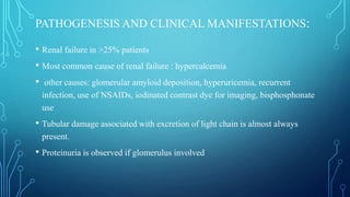 PATHOGENESIS AND CLINICAL MANIFESTATIONS:
• Renal failure in >25% patients
• Most common cause of renal failure : hypercalcemia
• other causes: glomerular amyloid deposition, hyperuricemia, recurrent
infection, use of NSAIDs, iodinated contrast dye for imaging, bisphosphonate
use
• Tubular damage associated with excretion of light chain is almost always
present.
• Proteinuria is observed if glomerulus involved
 