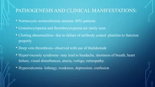 PATHOGENESIS AND CLINICAL MANIFESTATIONS:
• Normocytic normochromic anemia- 80% patients
• Granulocytopenia and thrombocytopenia are rarely seen
• Clotting abnormalities- due to failure of antibody coated platelets to function
properly
• Deep vein thrombosis- observed with use of thalidomide
• Hyperviscosity syndrome- may lead to headache, shortness of breath, heart
failure, visual disturbances, ataxia, vertigo, retinopathy.
• Hypercalcemia- lethargy, weakness, depression, confusion
 
