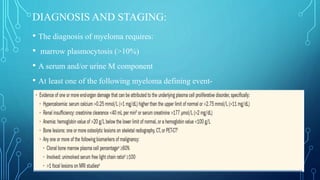 DIAGNOSIS AND STAGING:
• The diagnosis of myeloma requires:
• marrow plasmocytosis (>10%)
• A serum and/or urine M component
• At least one of the following myeloma defining event-
 