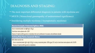 DIAGNOSIS AND STAGING:
• The most important differential diagnosis in patients with myeloma are:
• MGUS ( Monoclonal gammapathy of undetermined significance)
• Smoldering multiple myeloma ( Asymptomatic myeloma)
 