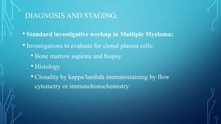 DIAGNOSIS AND STAGING:
• Standard investigative workup in Multiple Myeloma:
• Investigations to evaluate for clonal plasma cells:
• Bone marrow aspirate and biopsy
• Histology
• Clonality by kappa/lambda immunostaining by flow
cytometry or immunohistochemistry
 