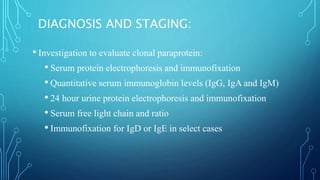 DIAGNOSIS AND STAGING:
• Investigation to evaluate clonal paraprotein:
• Serum protein electrophoresis and immunofixation
• Quantitative serum immunoglobin levels (IgG, IgA and IgM)
• 24 hour urine protein electrophoresis and immunofixation
• Serum free light chain and ratio
• Immunofixation for IgD or IgE in select cases
 
