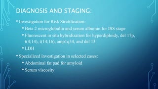 DIAGNOSIS AND STAGING:
• Investigation for Risk Stratification:
• Beta 2 microglobulin and serum albumin for ISS stage
• Fluorescent in situ hybridization for hyperdiploidy, del 17p,
t(4;14), t(14;16), amp1q34, and del 13
• LDH
• Specialized investigation in selected cases:
• Abdominal fat pad for amyloid
• Serum viscosity
 