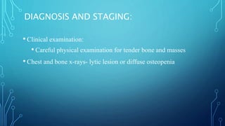 DIAGNOSIS AND STAGING:
• Clinical examination:
• Careful physical examination for tender bone and masses
• Chest and bone x-rays- lytic lesion or diffuse osteopenia
 
