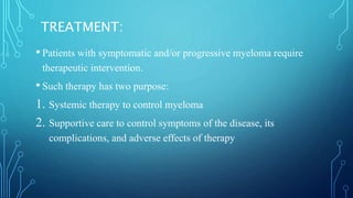 TREATMENT:
• Patients with symptomatic and/or progressive myeloma require
therapeutic intervention.
• Such therapy has two purpose:
1. Systemic therapy to control myeloma
2. Supportive care to control symptoms of the disease, its
complications, and adverse effects of therapy
 