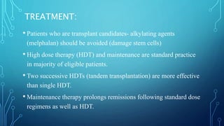 TREATMENT:
• Patients who are transplant candidates- alkylating agents
(melphalan) should be avoided (damage stem cells)
• High dose therapy (HDT) and maintenance are standard practice
in majority of eligible patients.
• Two successive HDTs (tandem transplantation) are more effective
than single HDT.
• Maintenance therapy prolongs remissions following standard dose
regimens as well as HDT.
 