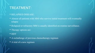 TREATMENT:
• RELAPSED DISEASE:
• Almost all patients with MM who survive initial treatment will eventually
relapse
• Relapsed or refractory MM is usually identified on routine surveillance.
• Therapy options are:
• HDT
• A rechallenge of previous chemotherapy regimen
• A trial of a new regimen
 