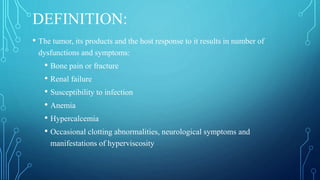 DEFINITION:
• The tumor, its products and the host response to it results in number of
dysfunctions and symptoms:
• Bone pain or fracture
• Renal failure
• Susceptibility to infection
• Anemia
• Hypercalcemia
• Occasional clotting abnormalities, neurological symptoms and
manifestations of hyperviscosity
 