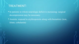 TREATMENT:
• In patients in whom neurologic deficit is increasing- surgical
decompression may be necessary.
• Anemia: respond to erythropoietin along with hematinic (iron,
folate, cobalamin)
 