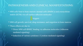 PATHOGENESIS AND CLINICAL MANIFESTATIONS:
• MM cells bind to bone marrow stromal cells (BMSCs) and extracellular
matrix (ECM) via cell surface adhesion molecules
triggers
• MM cell growth, survival, drug resistance, and migration in bone marrow.
• These effects are due to:
• Direct MM cell-BMSC binding via adhesion molecules (Adhesion
mediated signaling)
• Induction of various cytokines ( Cytokine mediated signaling)
 