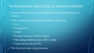 PATHOGENESIS AND CLINICAL MANIFESTATIONS:
• Increased osteoclastic activity is mediated by osteoclast activating factor
(OAFs)
• OAFs is produced by myeloma cells which is mediated by:
• IL-1
• Lymphotoxin
• VEGF
• Receptor activator of NF-k B ligand
• Macrophage inhibitory factor (MIF)-1 alpha
• Tumor necrosis factor(TNF)
• This bony lysis leads to hypercalcemia.
 