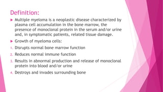 Definition:
Multiple myeloma is a neoplastic disease characterized by
plasma cell accumulation in the bone marrow, the
presence of monoclonal protein in the serum and/or urine
and, in symptomatic patients, related tissue damage.
Growth of myeloma cells:
1. Disrupts normal bone marrow function
2. Reduces normal immune function
3. Results in abnormal production and release of monoclonal
protein into blood and/or urine
4. Destroys and invades surrounding bone