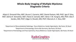 Whole-Body Imaging of Multiple Myeloma:
Diagnostic Criteria
Alípio G. Ormond Filho, MD1; Bruno C. Carneiro, MD1; Daniel Pastore, MD, PhD1; Igor P. Silva,
MD1; Sâmia R. Yamashita, MD1; Flávio D. Consolo, MD1; Vânia T. M. Hungria, MD, PhD2; Alex F.
Sandes, MD, PhD3; Edgar G. Rizzatti, MD, PhD3; Marcelo A. C. Nico, MD1
1Department of Musculoskeletal Radiology, Fleury Medicina e Saúde Higienópolis, São Paulo, SP, Brazil
2Department of Hematology, Clínica São Germano, São Paulo, SP, Brazil
3Department of Hematology and Flow Cytometry, Fleury Medicina e Saúde Higienópolis, São Paulo, SP, Brazil
 