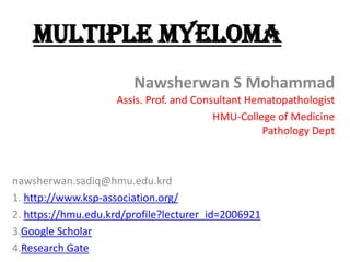 Multiple myeloma
Nawsherwan S Mohammad
Assis. Prof. and Consultant Hematopathologist
HMU-College of Medicine
Pathology Dept
nawsherwan.sadiq@hmu.edu.krd
1. http://www.ksp-association.org/
2. https://hmu.edu.krd/profile?lecturer_id=2006921
3.Google Scholar
4.Research Gate
 