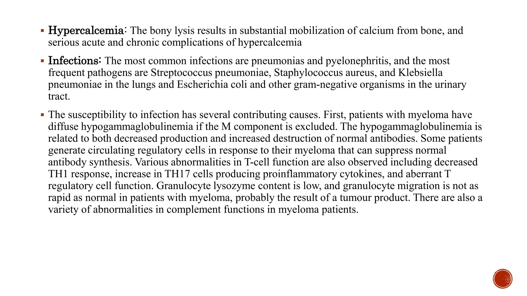  Hypercalcemia: The bony lysis results in substantial mobilization of calcium from bone, and
serious acute and chronic complications of hypercalcemia
 Infections: The most common infections are pneumonias and pyelonephritis, and the most
frequent pathogens are Streptococcus pneumoniae, Staphylococcus aureus, and Klebsiella
pneumoniae in the lungs and Escherichia coli and other gram-negative organisms in the urinary
tract.
 The susceptibility to infection has several contributing causes. First, patients with myeloma have
diffuse hypogammaglobulinemia if the M component is excluded. The hypogammaglobulinemia is
related to both decreased production and increased destruction of normal antibodies. Some patients
generate circulating regulatory cells in response to their myeloma that can suppress normal
antibody synthesis. Various abnormalities in T-cell function are also observed including decreased
TH1 response, increase in TH17 cells producing proinflammatory cytokines, and aberrant T
regulatory cell function. Granulocyte lysozyme content is low, and granulocyte migration is not as
rapid as normal in patients with myeloma, probably the result of a tumour product. There are also a
variety of abnormalities in complement functions in myeloma patients.
 