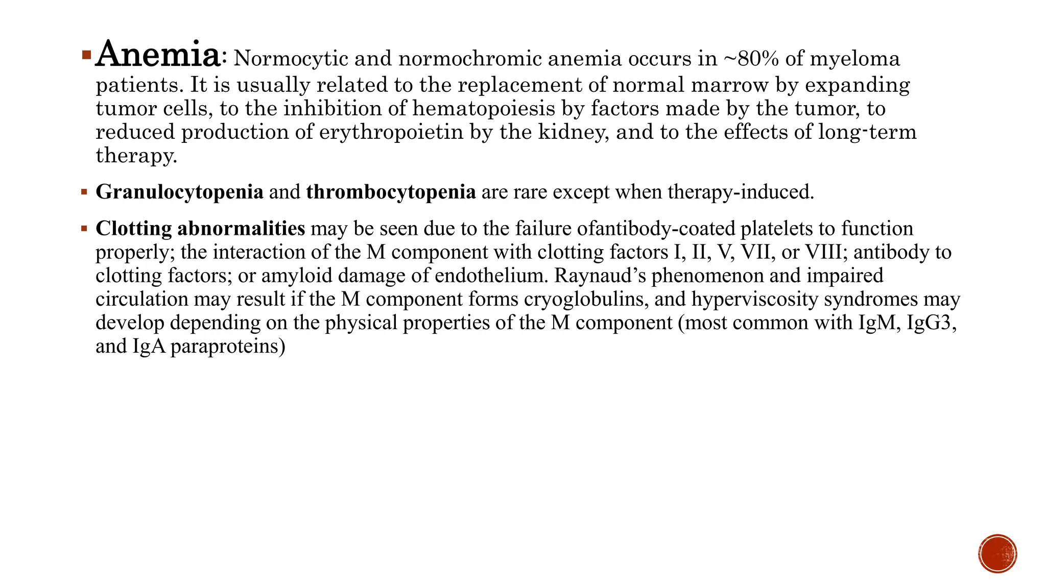 Anemia: Normocytic and normochromic anemia occurs in ~80% of myeloma
patients. It is usually related to the replacement of normal marrow by expanding
tumor cells, to the inhibition of hematopoiesis by factors made by the tumor, to
reduced production of erythropoietin by the kidney, and to the effects of long-term
therapy.
 Granulocytopenia and thrombocytopenia are rare except when therapy-induced.
 Clotting abnormalities may be seen due to the failure ofantibody-coated platelets to function
properly; the interaction of the M component with clotting factors I, II, V, VII, or VIII; antibody to
clotting factors; or amyloid damage of endothelium. Raynaud’s phenomenon and impaired
circulation may result if the M component forms cryoglobulins, and hyperviscosity syndromes may
develop depending on the physical properties of the M component (most common with IgM, IgG3,
and IgA paraproteins)
 