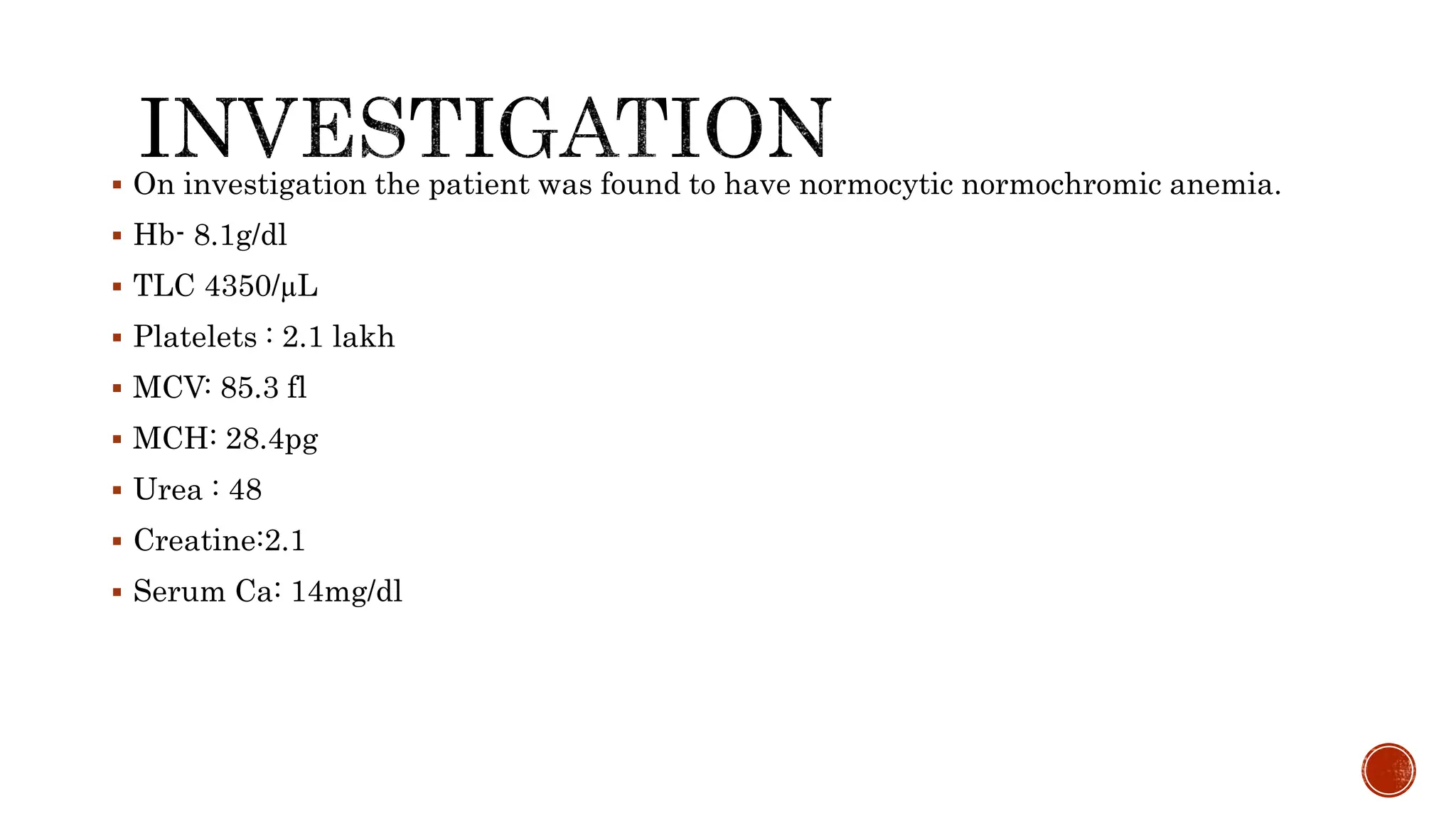  On investigation the patient was found to have normocytic normochromic anemia.
 Hb- 8.1g/dl
 TLC 4350/µL
 Platelets : 2.1 lakh
 MCV: 85.3 fl
 MCH: 28.4pg
 Urea : 48
 Creatine:2.1
 Serum Ca: 14mg/dl
 