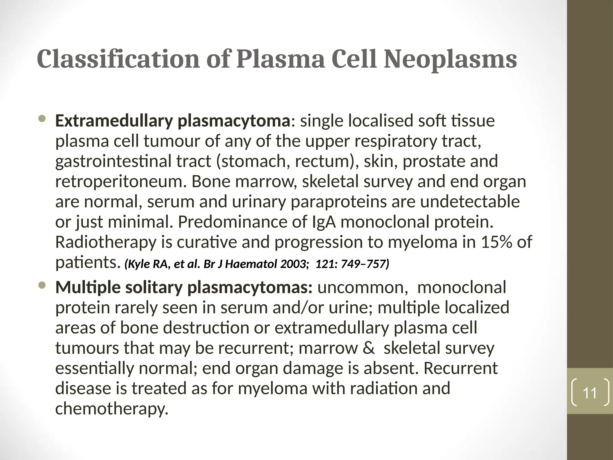 Classification of Plasma Cell Neoplasms
 Extramedullary plasmacytoma: single localised soft tissue
plasma cell tumour of any of the upper respiratory tract,
gastrointestinal tract (stomach, rectum), skin, prostate and
retroperitoneum. Bone marrow, skeletal survey and end organ
are normal, serum and urinary paraproteins are undetectable
or just minimal. Predominance of IgA monoclonal protein.
Radiotherapy is curative and progression to myeloma in 15% of
patients. (Kyle RA, et al. Br J Haematol 2003; 121: 749–757)
 Multiple solitary plasmacytomas: uncommon, monoclonal
protein rarely seen in serum and/or urine; multiple localized
areas of bone destruction or extramedullary plasma cell
tumours that may be recurrent; marrow & skeletal survey
essentially normal; end organ damage is absent. Recurrent
disease is treated as for myeloma with radiation and
chemotherapy.
11
 