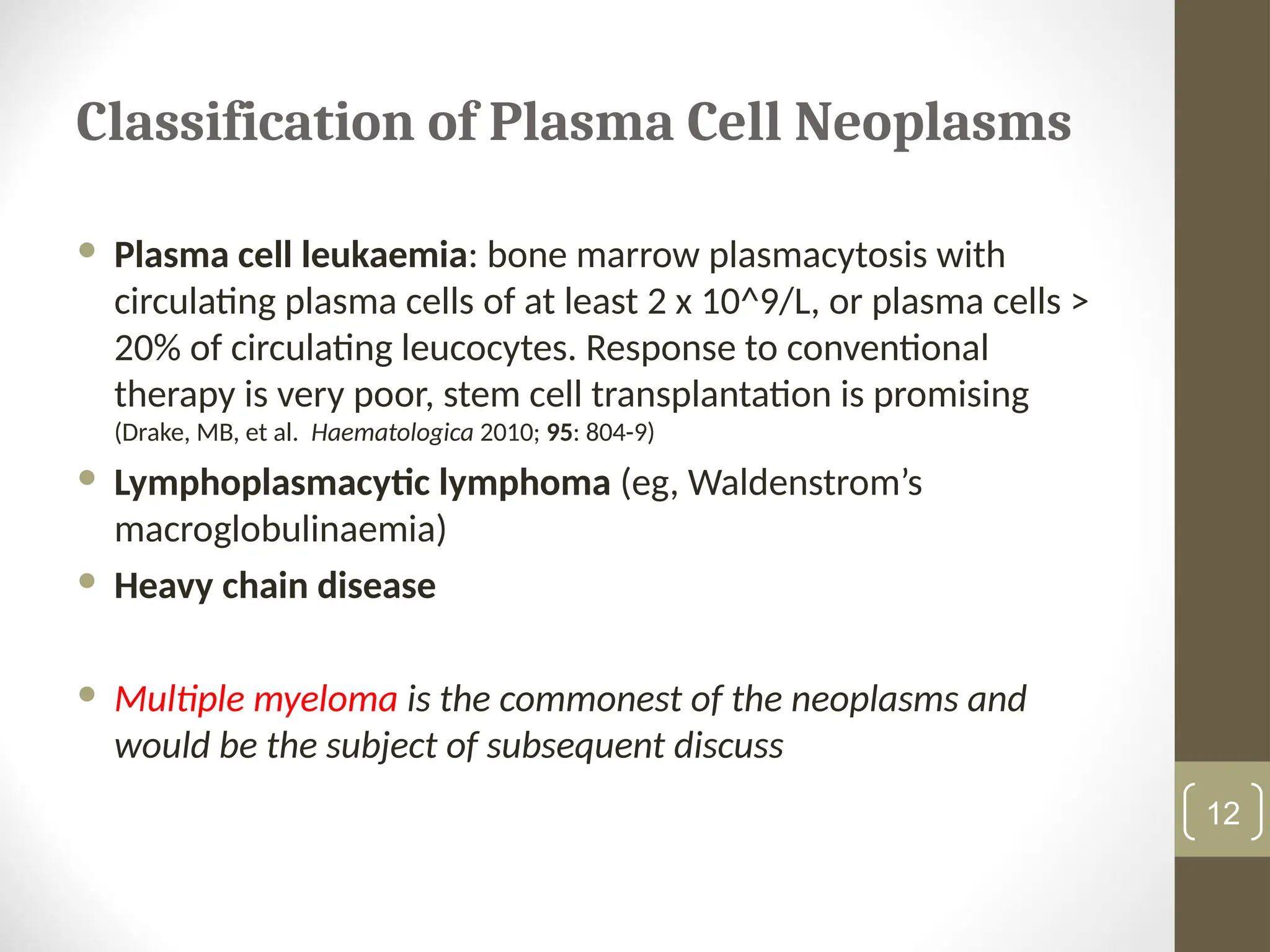 Classification of Plasma Cell Neoplasms
 Plasma cell leukaemia: bone marrow plasmacytosis with
circulating plasma cells of at least 2 x 10^9/L, or plasma cells >
20% of circulating leucocytes. Response to conventional
therapy is very poor, stem cell transplantation is promising
(Drake, MB, et al. Haematologica 2010; 95: 804-9)
 Lymphoplasmacytic lymphoma (eg, Waldenstrom’s
macroglobulinaemia)
 Heavy chain disease
 Multiple myeloma is the commonest of the neoplasms and
would be the subject of subsequent discuss
12
 