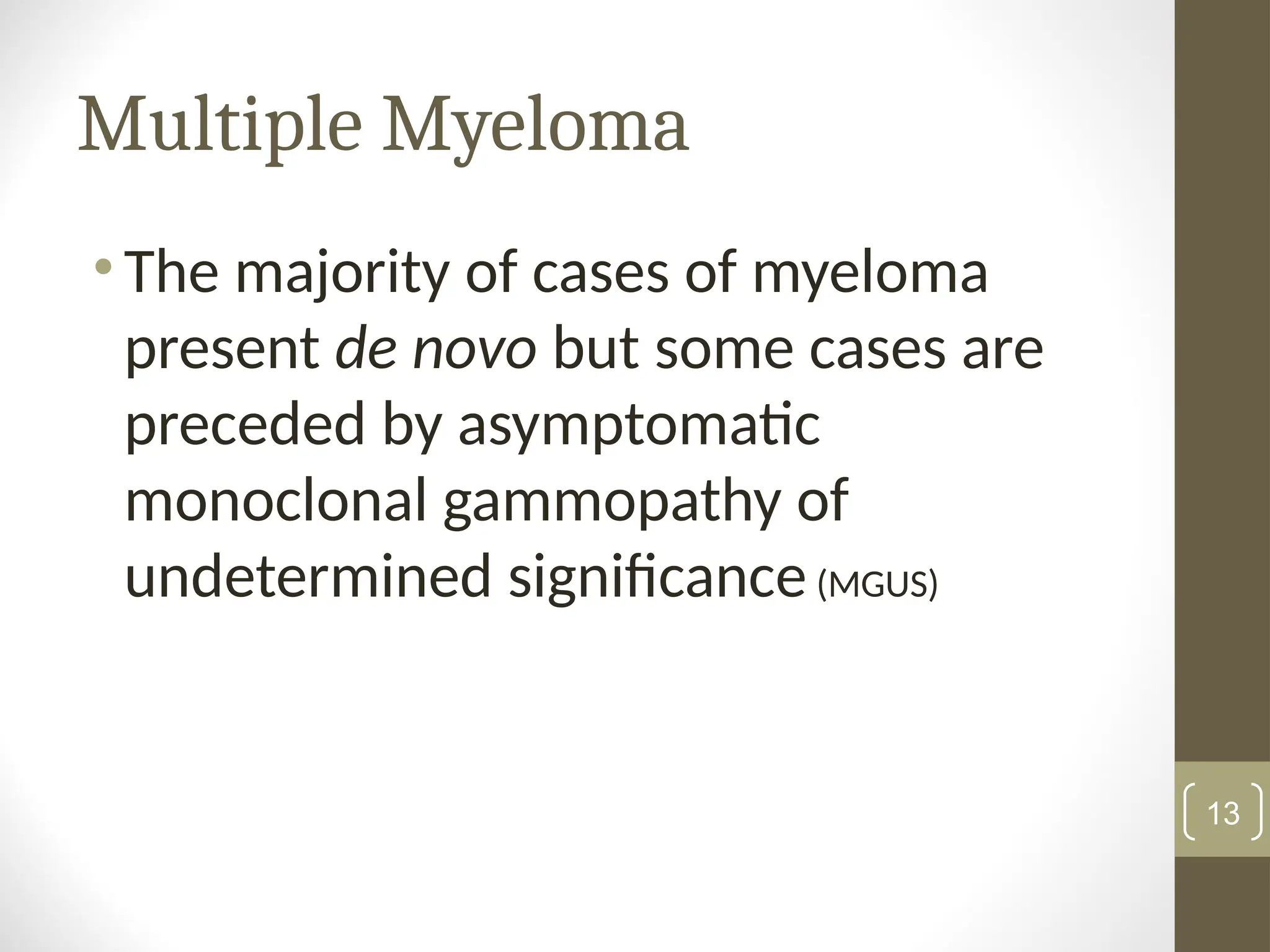 Multiple Myeloma
• The majority of cases of myeloma
present de novo but some cases are
preceded by asymptomatic
monoclonal gammopathy of
undetermined significance(MGUS)
13
 