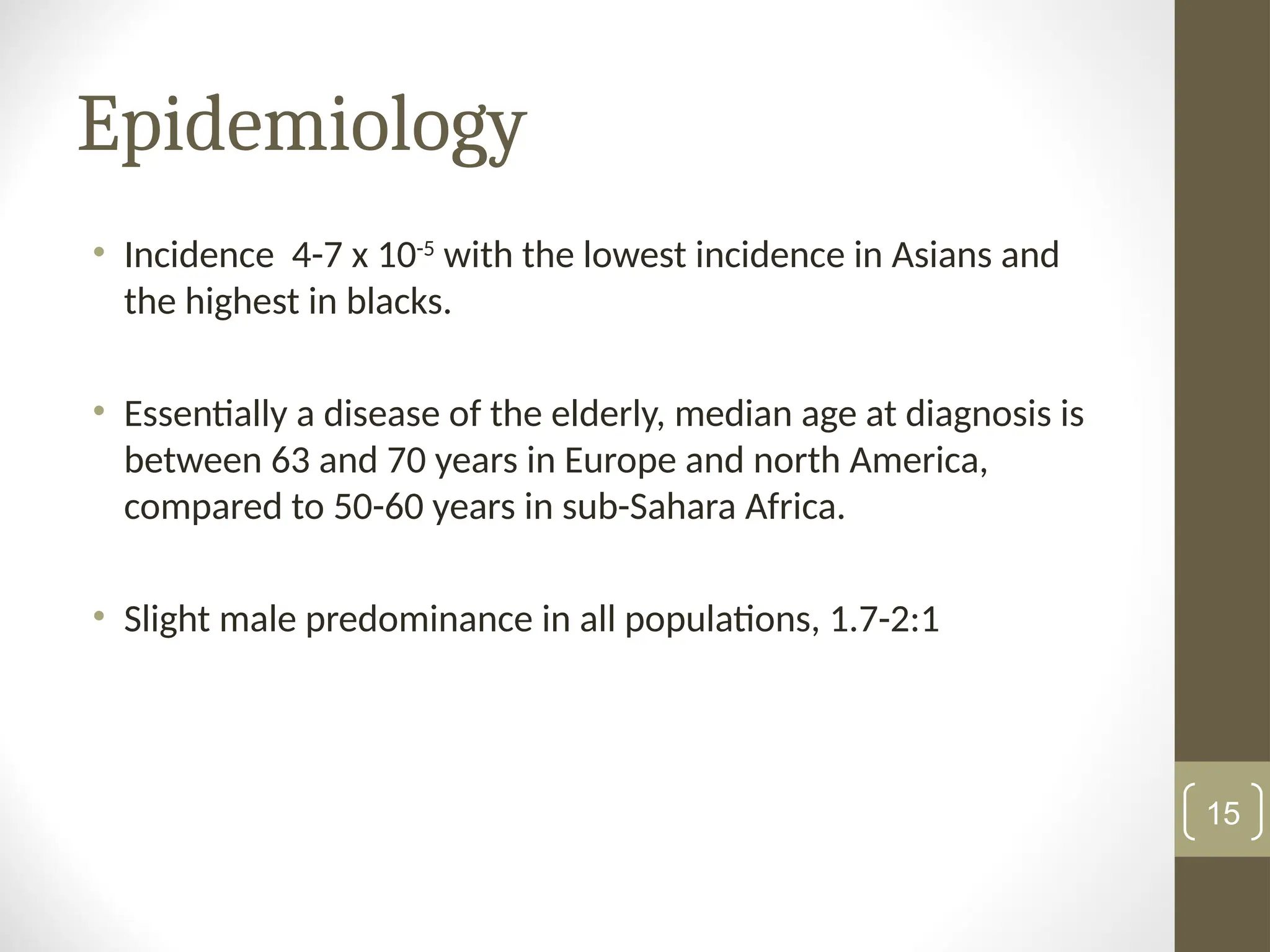 Epidemiology
• Incidence 4-7 x 10-5
with the lowest incidence in Asians and
the highest in blacks.
• Essentially a disease of the elderly, median age at diagnosis is
between 63 and 70 years in Europe and north America,
compared to 50-60 years in sub-Sahara Africa.
• Slight male predominance in all populations, 1.7-2:1
15
 
