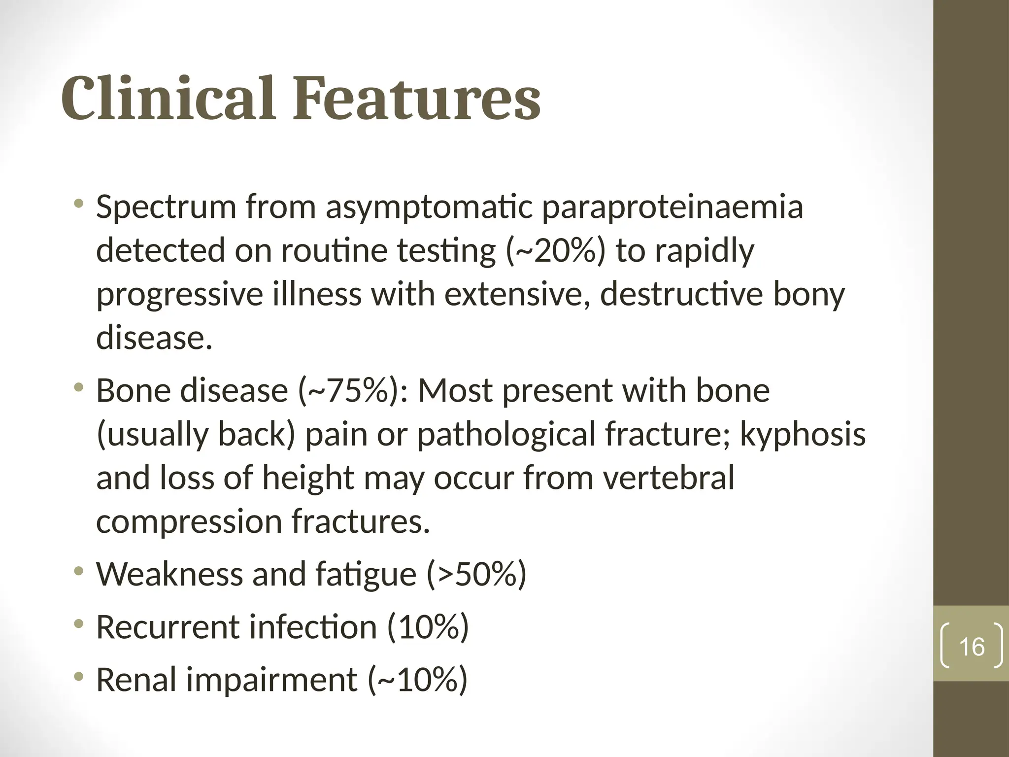 Clinical Features
• Spectrum from asymptomatic paraproteinaemia
detected on routine testing (~20%) to rapidly
progressive illness with extensive, destructive bony
disease.
• Bone disease (~75%): Most present with bone
(usually back) pain or pathological fracture; kyphosis
and loss of height may occur from vertebral
compression fractures.
• Weakness and fatigue (>50%)
• Recurrent infection (10%)
• Renal impairment (~10%)
16
 