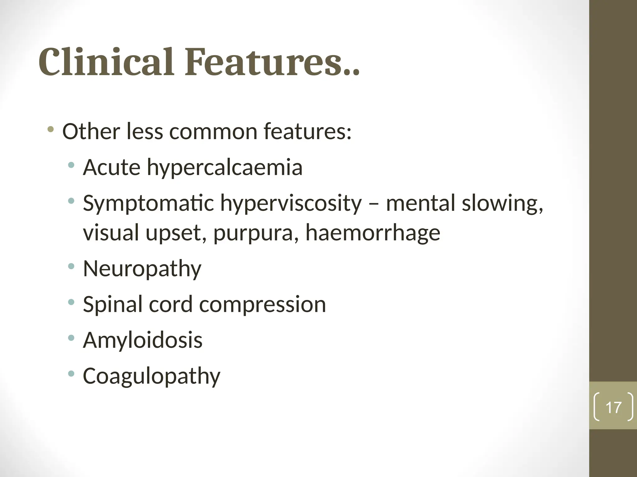 Clinical Features..
• Other less common features:
• Acute hypercalcaemia
• Symptomatic hyperviscosity – mental slowing,
visual upset, purpura, haemorrhage
• Neuropathy
• Spinal cord compression
• Amyloidosis
• Coagulopathy
17
 