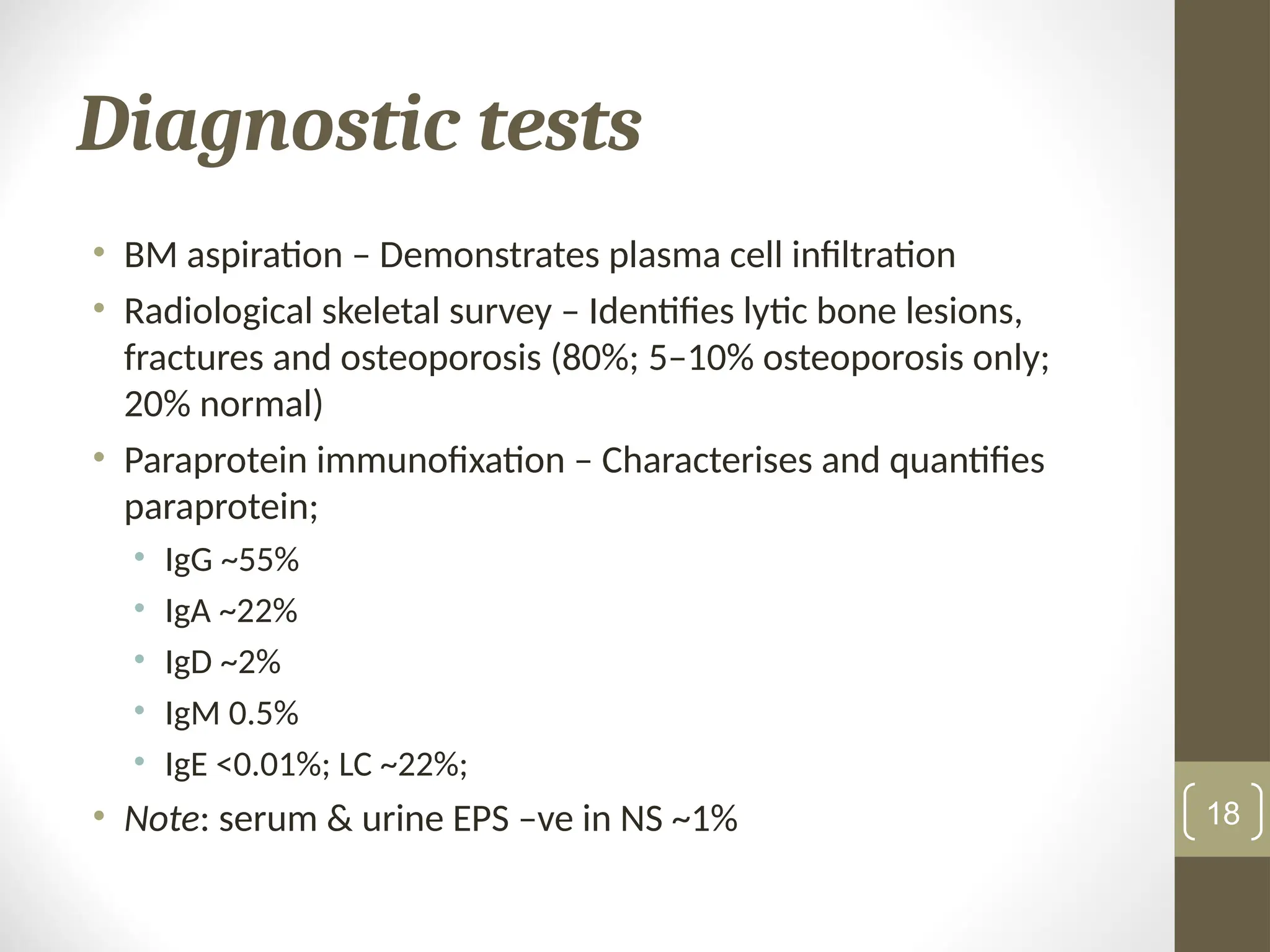 Diagnostic tests
• BM aspiration – Demonstrates plasma cell infiltration
• Radiological skeletal survey – Identifies lytic bone lesions,
fractures and osteoporosis (80%; 5–10% osteoporosis only;
20% normal)
• Paraprotein immunofixation – Characterises and quantifies
paraprotein;
• IgG ~55%
• IgA ~22%
• IgD ~2%
• IgM 0.5%
• IgE <0.01%; LC ~22%;
• Note: serum & urine EPS –ve in NS ~1% 18
 