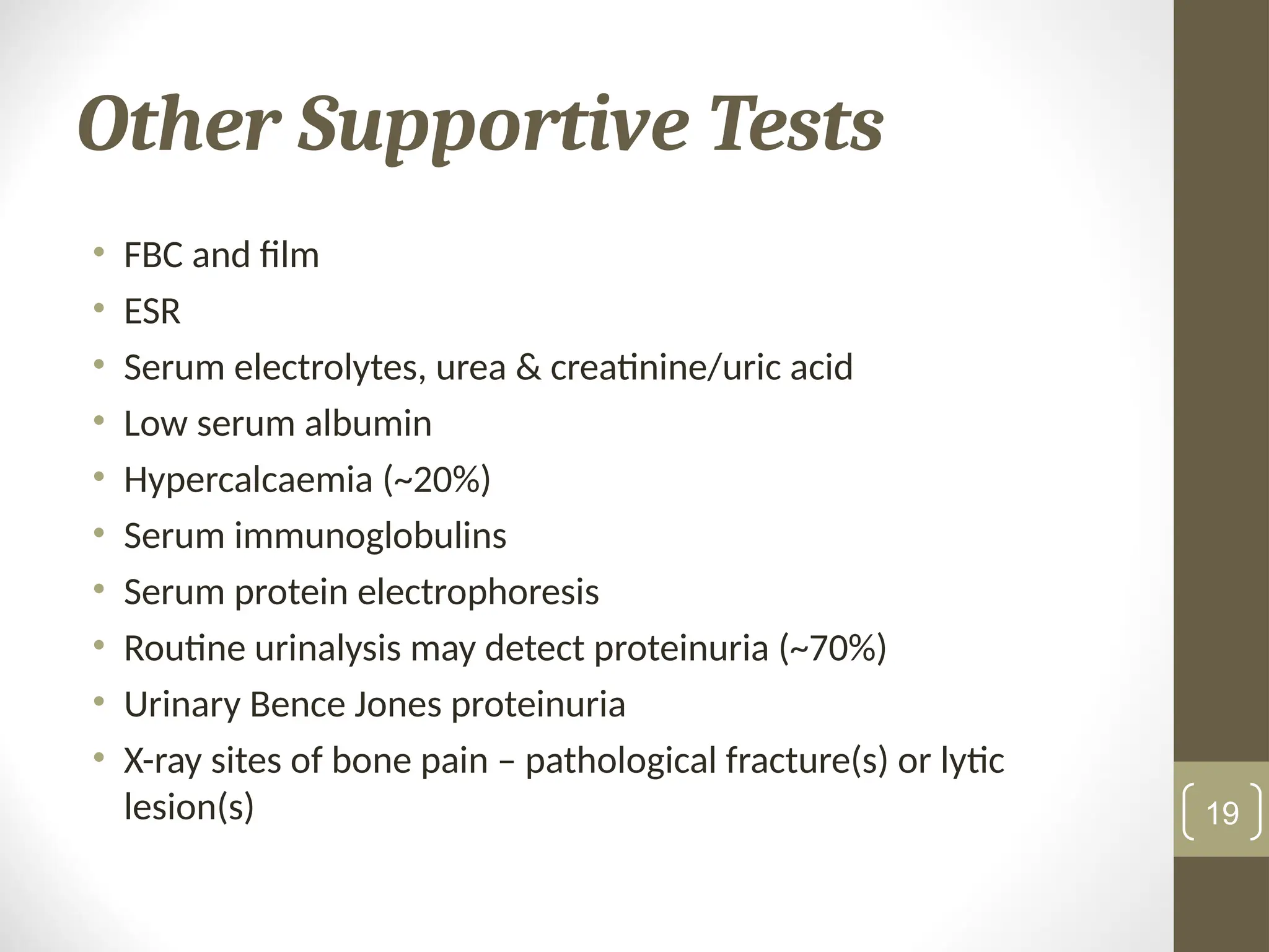 Other Supportive Tests
• FBC and film
• ESR
• Serum electrolytes, urea & creatinine/uric acid
• Low serum albumin
• Hypercalcaemia (~20%)
• Serum immunoglobulins
• Serum protein electrophoresis
• Routine urinalysis may detect proteinuria (~70%)
• Urinary Bence Jones proteinuria
• X-ray sites of bone pain – pathological fracture(s) or lytic
lesion(s) 19
 