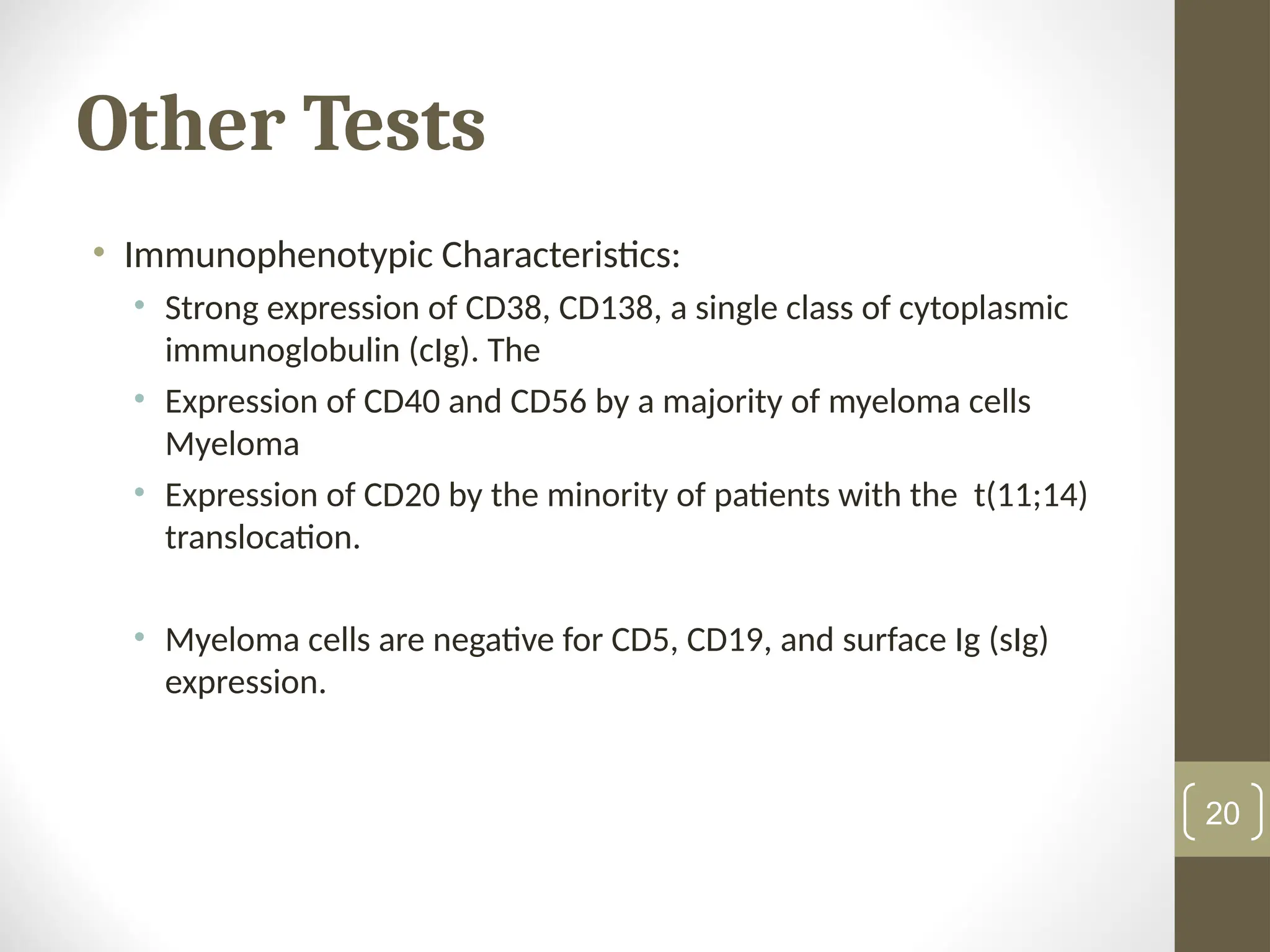 Other Tests
• Immunophenotypic Characteristics:
• Strong expression of CD38, CD138, a single class of cytoplasmic
immunoglobulin (cIg). The
• Expression of CD40 and CD56 by a majority of myeloma cells
Myeloma
• Expression of CD20 by the minority of patients with the t(11;14)
translocation.
• Myeloma cells are negative for CD5, CD19, and surface Ig (sIg)
expression.
20
 