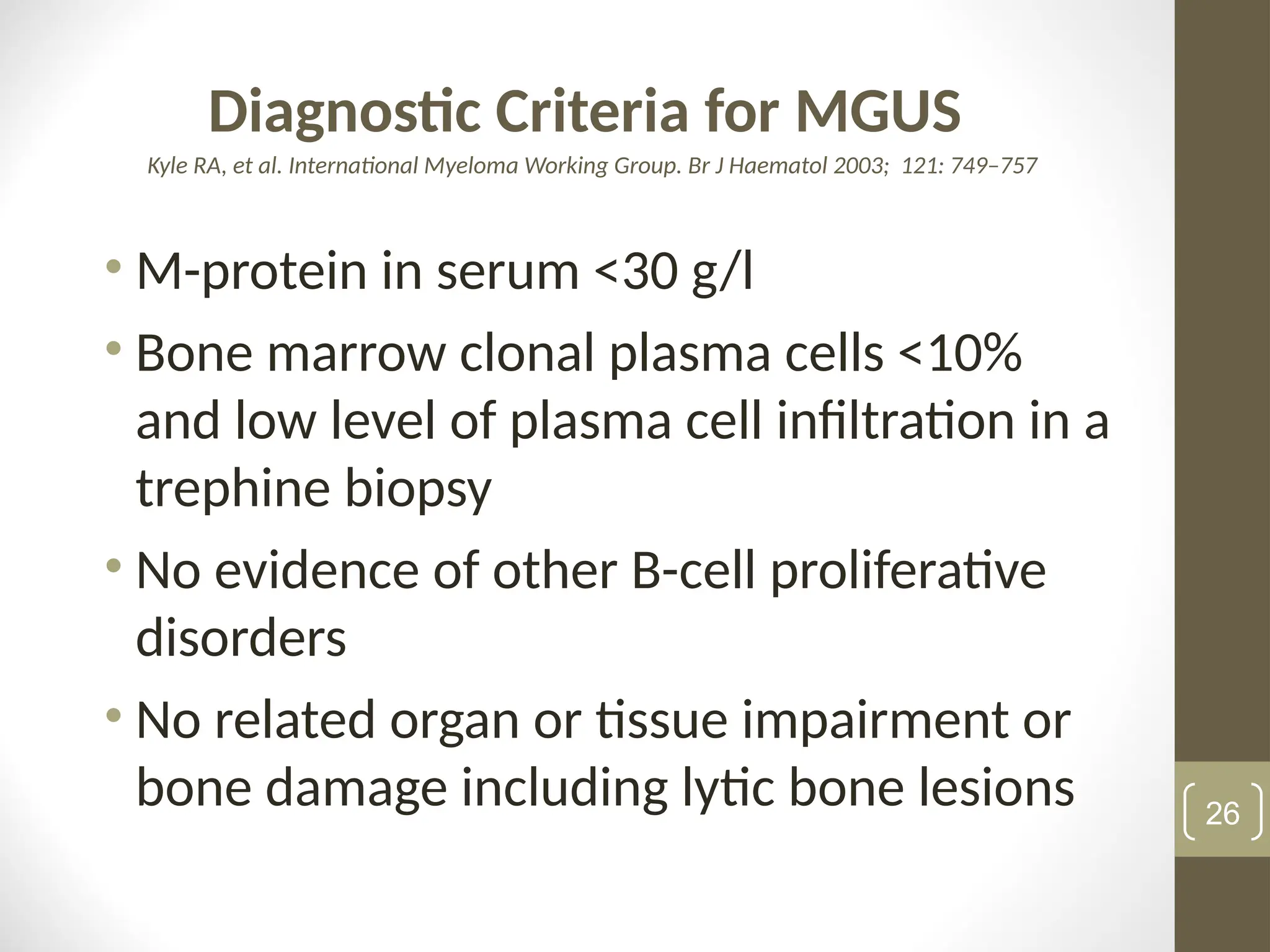 Diagnostic Criteria for MGUS
Kyle RA, et al. International Myeloma Working Group. Br J Haematol 2003; 121: 749–757
• M-protein in serum <30 g/l
• Bone marrow clonal plasma cells <10%
and low level of plasma cell infiltration in a
trephine biopsy
• No evidence of other B-cell proliferative
disorders
• No related organ or tissue impairment or
bone damage including lytic bone lesions 26
 