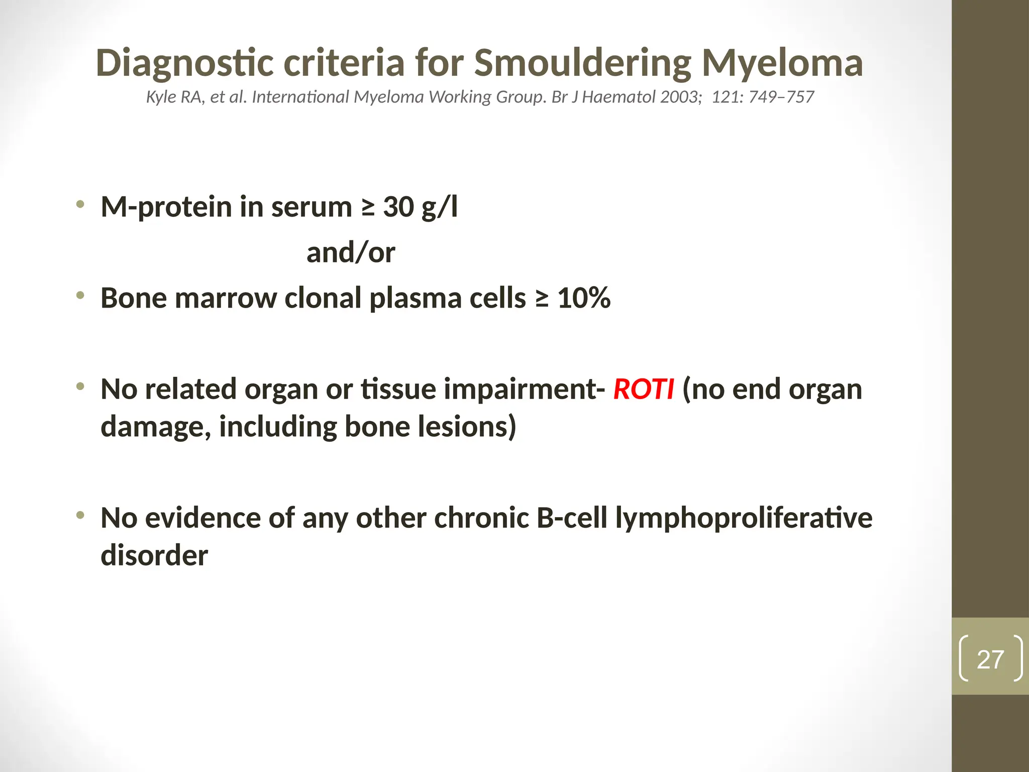 Diagnostic criteria for Smouldering Myeloma
Kyle RA, et al. International Myeloma Working Group. Br J Haematol 2003; 121: 749–757
• M-protein in serum ≥ 30 g/l
and/or
• Bone marrow clonal plasma cells ≥ 10%
• No related organ or tissue impairment- ROTI (no end organ
damage, including bone lesions)
• No evidence of any other chronic B-cell lymphoproliferative
disorder
27
 