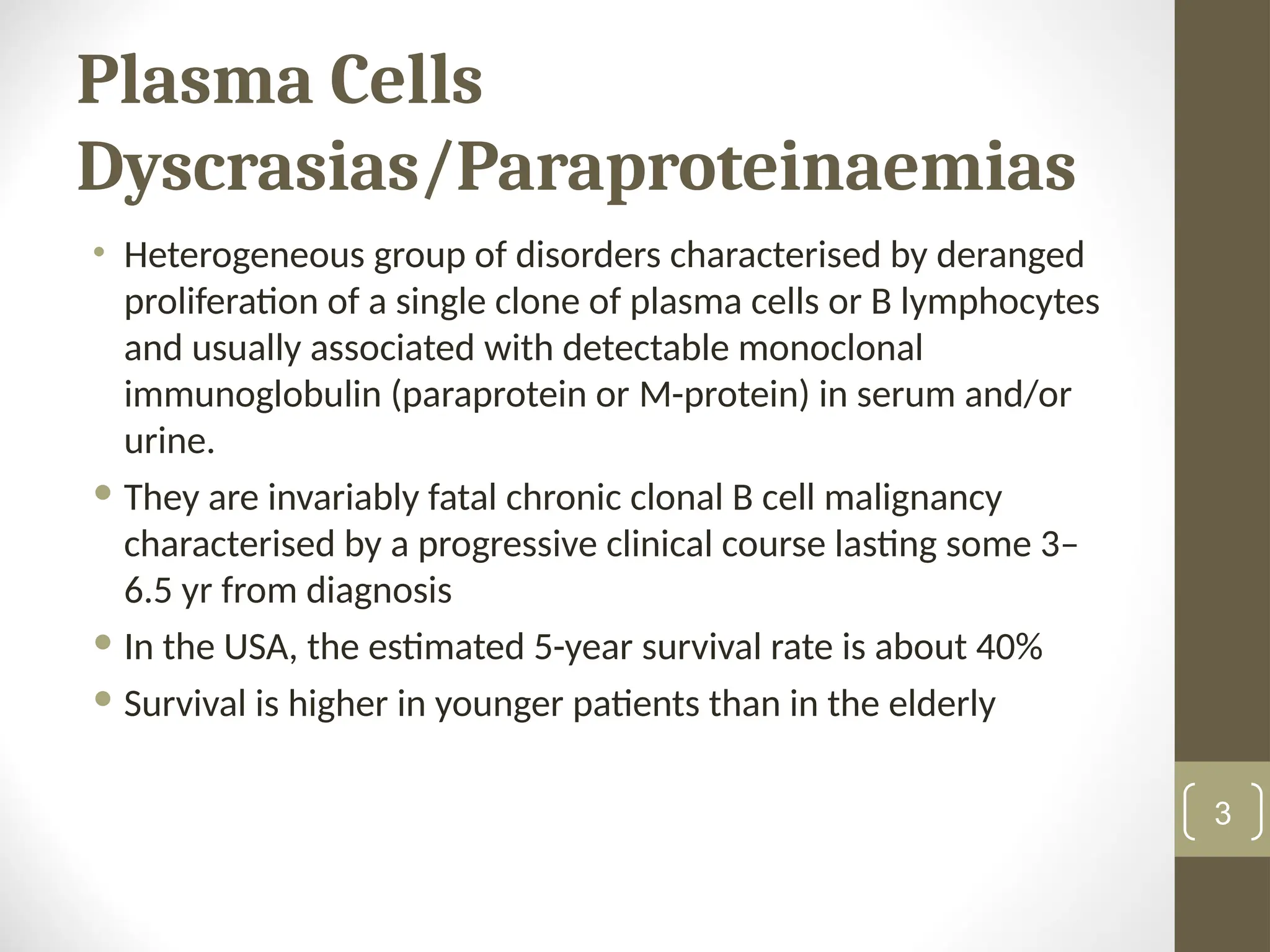 Plasma Cells
Dyscrasias/Paraproteinaemias
• Heterogeneous group of disorders characterised by deranged
proliferation of a single clone of plasma cells or B lymphocytes
and usually associated with detectable monoclonal
immunoglobulin (paraprotein or M-protein) in serum and/or
urine.
 They are invariably fatal chronic clonal B cell malignancy
characterised by a progressive clinical course lasting some 3–
6.5 yr from diagnosis
 In the USA, the estimated 5-year survival rate is about 40%
 Survival is higher in younger patients than in the elderly
3
 
