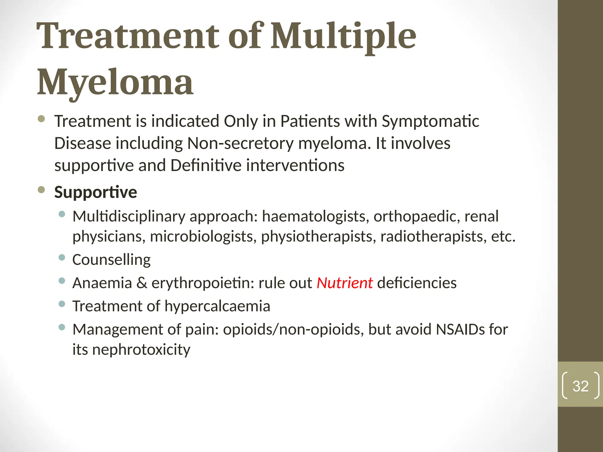 Treatment of Multiple
Myeloma
 Treatment is indicated Only in Patients with Symptomatic
Disease including Non-secretory myeloma. It involves
supportive and Definitive interventions
 Supportive
 Multidisciplinary approach: haematologists, orthopaedic, renal
physicians, microbiologists, physiotherapists, radiotherapists, etc.
 Counselling
 Anaemia & erythropoietin: rule out Nutrient deficiencies
 Treatment of hypercalcaemia
 Management of pain: opioids/non-opioids, but avoid NSAIDs for
its nephrotoxicity
32
 