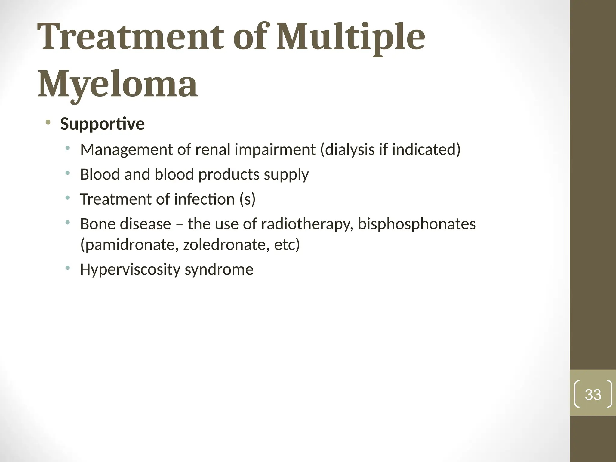 Treatment of Multiple
Myeloma
• Supportive
• Management of renal impairment (dialysis if indicated)
• Blood and blood products supply
• Treatment of infection (s)
• Bone disease – the use of radiotherapy, bisphosphonates
(pamidronate, zoledronate, etc)
• Hyperviscosity syndrome
33
 