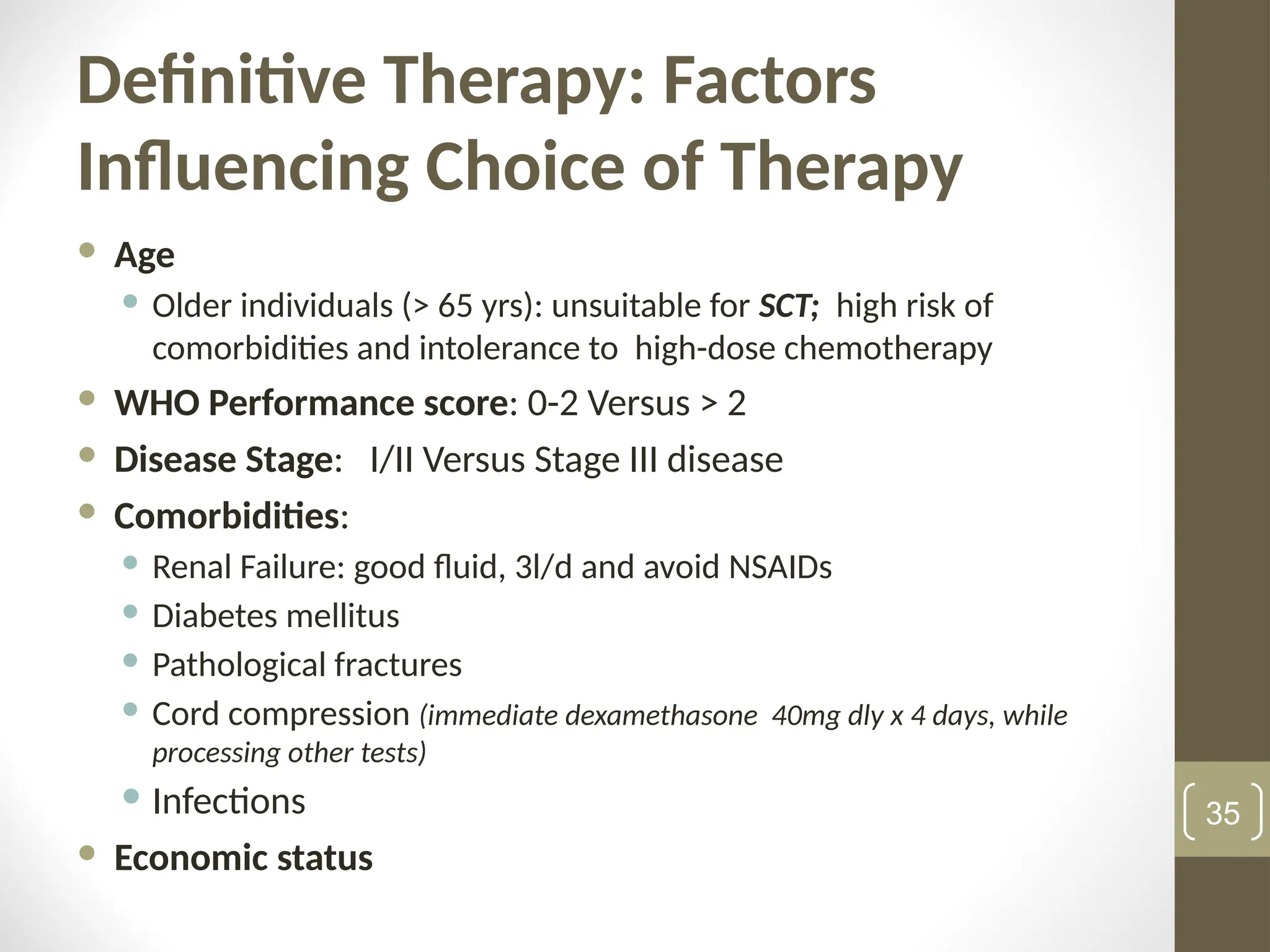 Definitive Therapy: Factors
Influencing Choice of Therapy
 Age
 Older individuals (> 65 yrs): unsuitable for SCT; high risk of
comorbidities and intolerance to high-dose chemotherapy
 WHO Performance score: 0-2 Versus > 2
 Disease Stage: I/II Versus Stage III disease
 Comorbidities:
 Renal Failure: good fluid, 3l/d and avoid NSAIDs
 Diabetes mellitus
 Pathological fractures
 Cord compression (immediate dexamethasone 40mg dly x 4 days, while
processing other tests)
 Infections
 Economic status
35
 