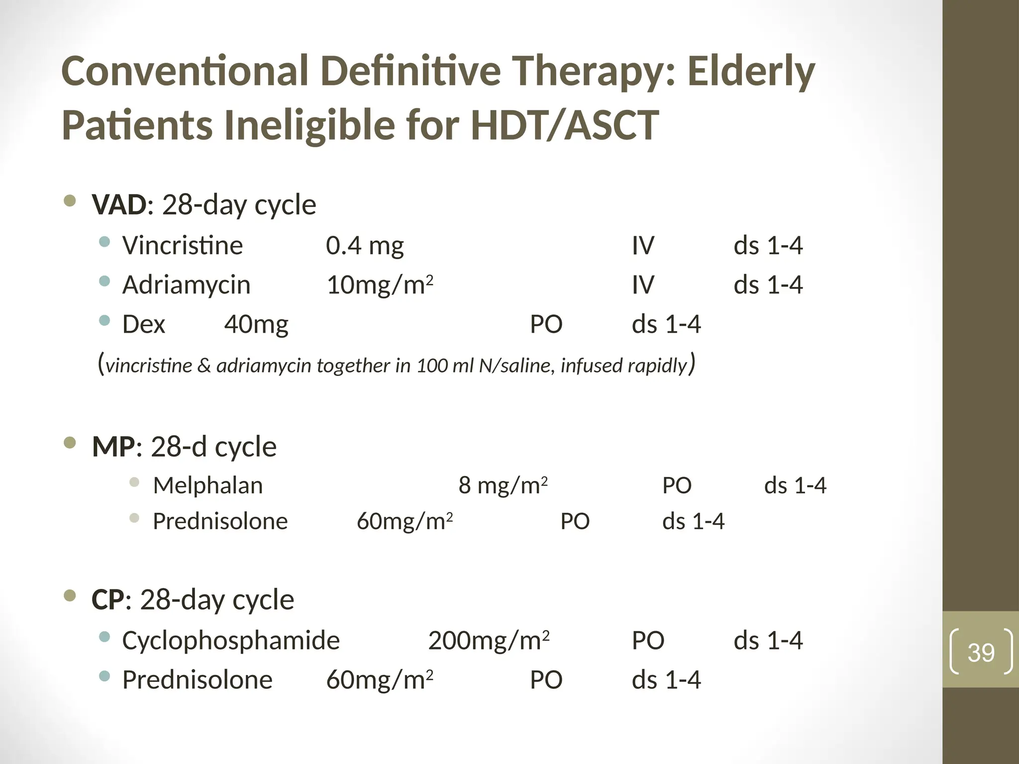 Conventional Definitive Therapy: Elderly
Patients Ineligible for HDT/ASCT
 VAD: 28-day cycle
 Vincristine 0.4 mg IV ds 1-4
 Adriamycin 10mg/m2
IV ds 1-4
 Dex 40mg PO ds 1-4
(vincristine & adriamycin together in 100 ml N/saline, infused rapidly)
 MP: 28-d cycle
 Melphalan 8 mg/m2
PO ds 1-4
 Prednisolone 60mg/m2
PO ds 1-4
 CP: 28-day cycle
 Cyclophosphamide 200mg/m2
PO ds 1-4
 Prednisolone 60mg/m2
PO ds 1-4
39
 