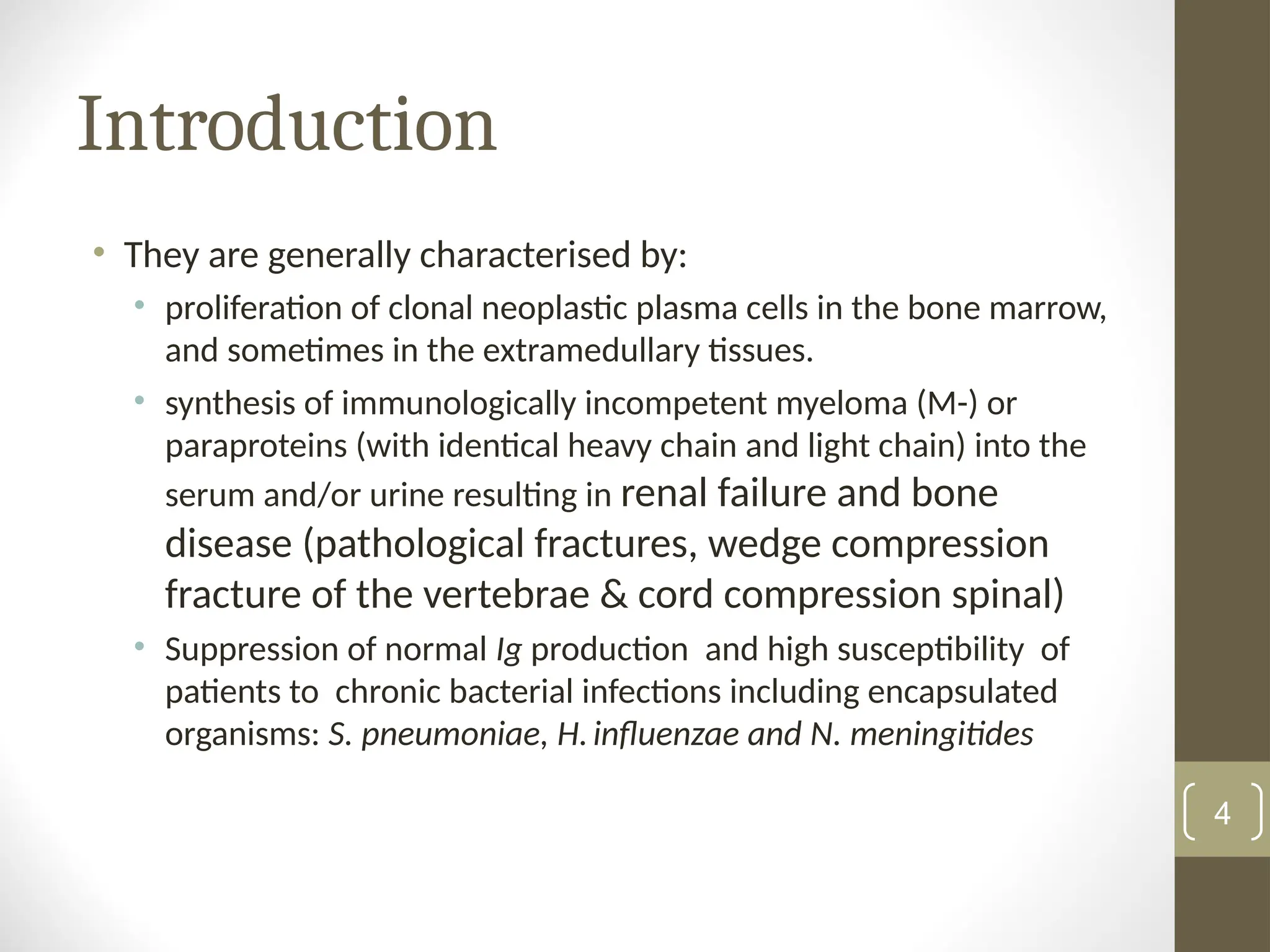 Introduction
• They are generally characterised by:
• proliferation of clonal neoplastic plasma cells in the bone marrow,
and sometimes in the extramedullary tissues.
• synthesis of immunologically incompetent myeloma (M-) or
paraproteins (with identical heavy chain and light chain) into the
serum and/or urine resulting in renal failure and bone
disease (pathological fractures, wedge compression
fracture of the vertebrae & cord compression spinal)
• Suppression of normal Ig production and high susceptibility of
patients to chronic bacterial infections including encapsulated
organisms: S. pneumoniae, H.influenzae and N. meningitides
4
 