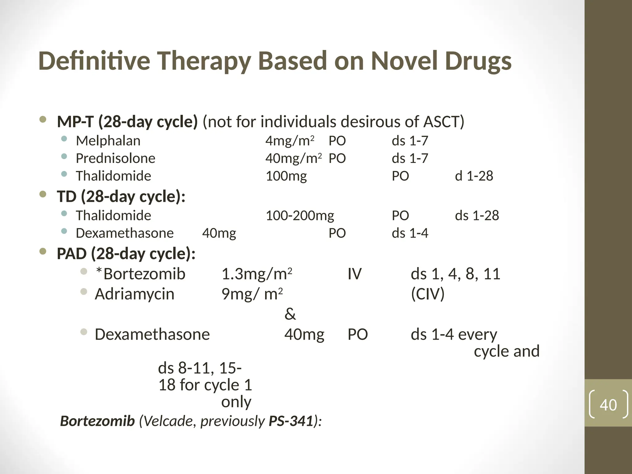 Definitive Therapy Based on Novel Drugs
 MP-T (28-day cycle) (not for individuals desirous of ASCT)
 Melphalan 4mg/m2
PO ds 1-7
 Prednisolone 40mg/m2
PO ds 1-7
 Thalidomide 100mg PO d 1-28
 TD (28-day cycle):
 Thalidomide 100-200mg PO ds 1-28
 Dexamethasone 40mg PO ds 1-4
 PAD (28-day cycle):
 *Bortezomib 1.3mg/m2
IV ds 1, 4, 8, 11
 Adriamycin 9mg/ m2
(CIV)
&
 Dexamethasone 40mg PO ds 1-4 every
cycle and
ds 8-11, 15-
18 for cycle 1
only
Bortezomib (Velcade, previously PS-341):
40
 