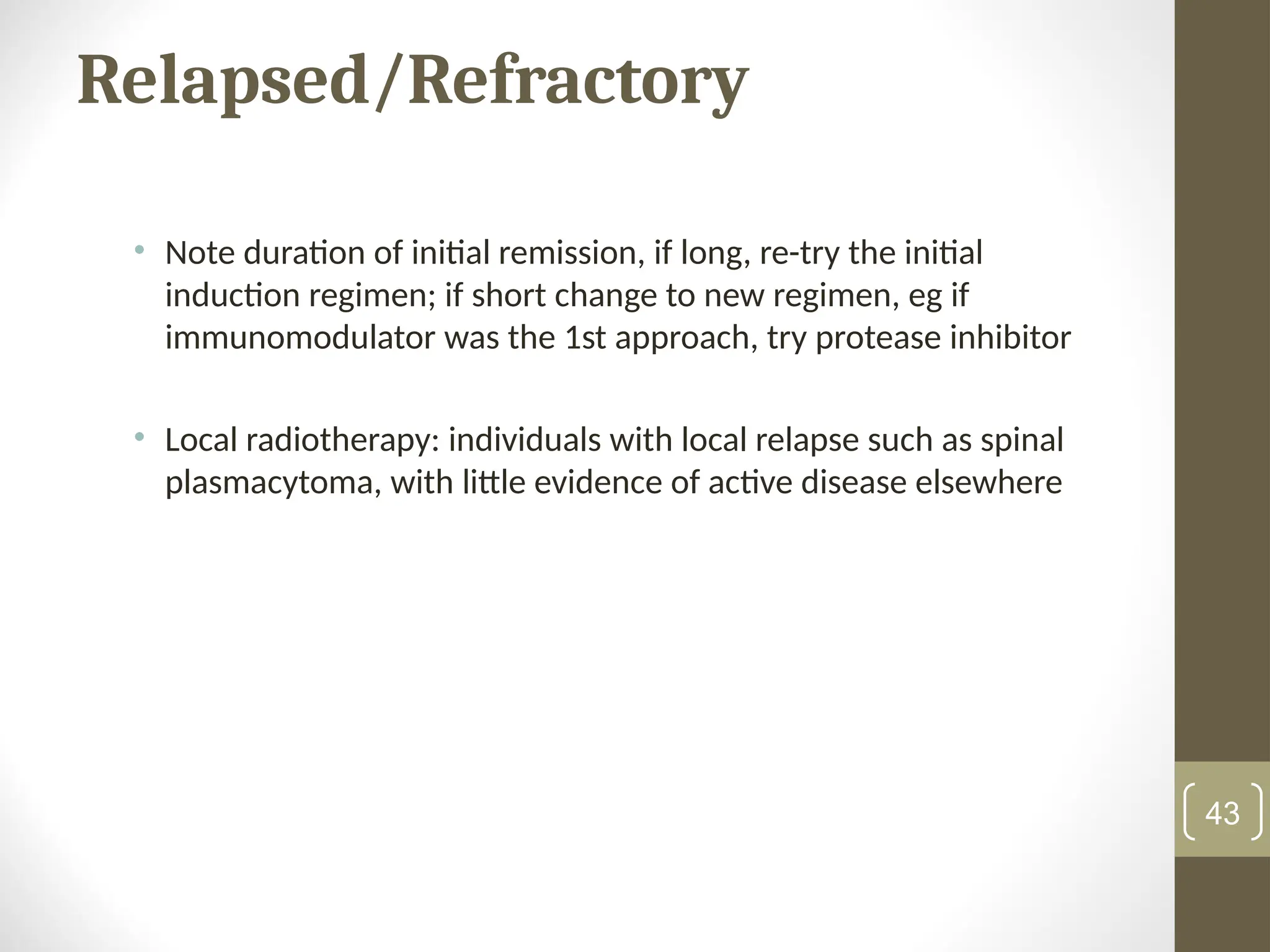 Relapsed/Refractory
• Note duration of initial remission, if long, re-try the initial
induction regimen; if short change to new regimen, eg if
immunomodulator was the 1st approach, try protease inhibitor
• Local radiotherapy: individuals with local relapse such as spinal
plasmacytoma, with little evidence of active disease elsewhere
43
 
