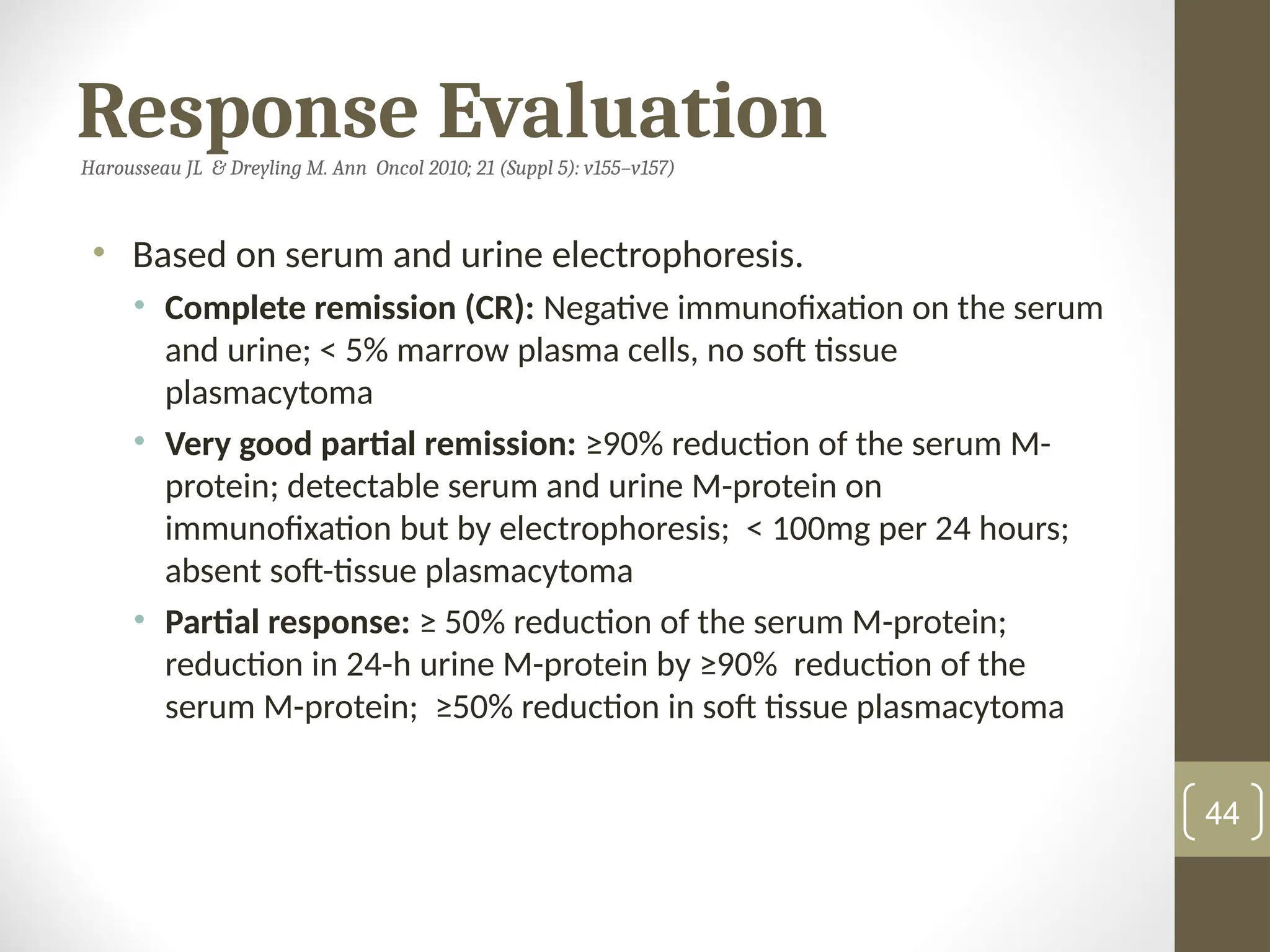 Response Evaluation
Harousseau JL & Dreyling M. Ann Oncol 2010; 21 (Suppl 5): v155–v157)
• Based on serum and urine electrophoresis.
• Complete remission (CR): Negative immunofixation on the serum
and urine; < 5% marrow plasma cells, no soft tissue
plasmacytoma
• Very good partial remission: ≥90% reduction of the serum M-
protein; detectable serum and urine M-protein on
immunofixation but by electrophoresis; < 100mg per 24 hours;
absent soft-tissue plasmacytoma
• Partial response: ≥ 50% reduction of the serum M-protein;
reduction in 24-h urine M-protein by ≥90% reduction of the
serum M-protein; ≥50% reduction in soft tissue plasmacytoma
44
 