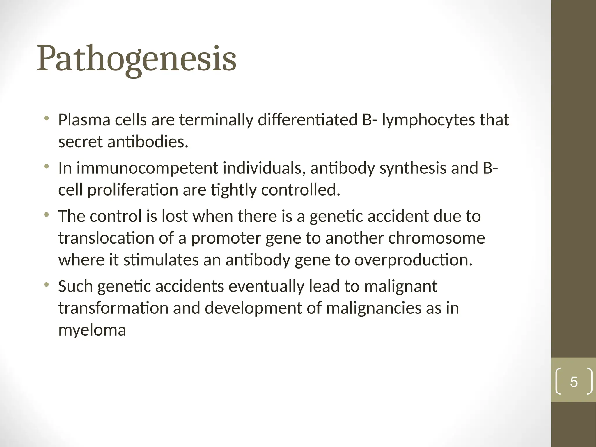Pathogenesis
• Plasma cells are terminally differentiated B- lymphocytes that
secret antibodies.
• In immunocompetent individuals, antibody synthesis and B-
cell proliferation are tightly controlled.
• The control is lost when there is a genetic accident due to
translocation of a promoter gene to another chromosome
where it stimulates an antibody gene to overproduction.
• Such genetic accidents eventually lead to malignant
transformation and development of malignancies as in
myeloma
5
 