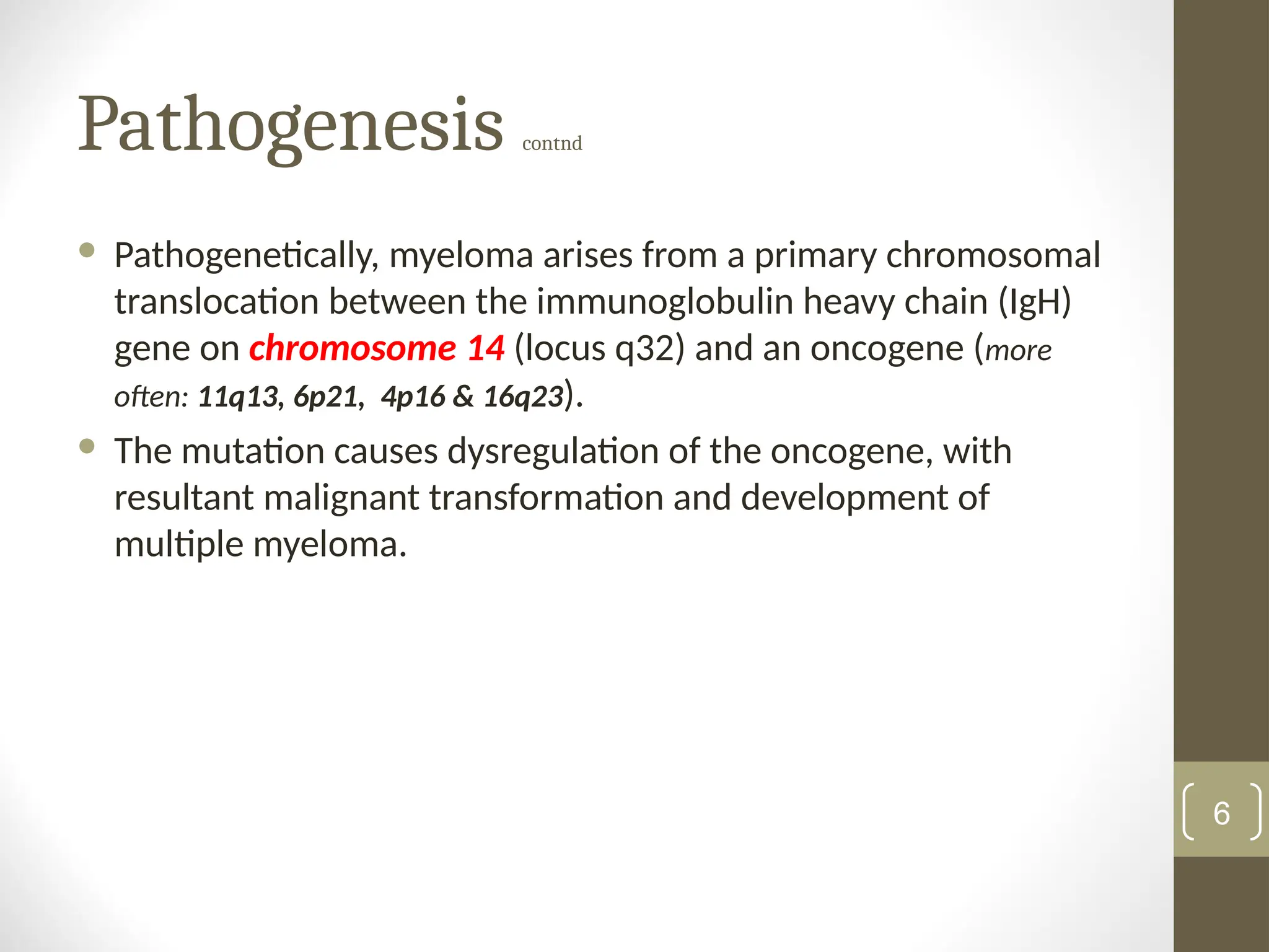 Pathogenesis contnd
 Pathogenetically, myeloma arises from a primary chromosomal
translocation between the immunoglobulin heavy chain (IgH)
gene on chromosome 14 (locus q32) and an oncogene (more
often: 11q13, 6p21, 4p16 & 16q23).
 The mutation causes dysregulation of the oncogene, with
resultant malignant transformation and development of
multiple myeloma.
6
 