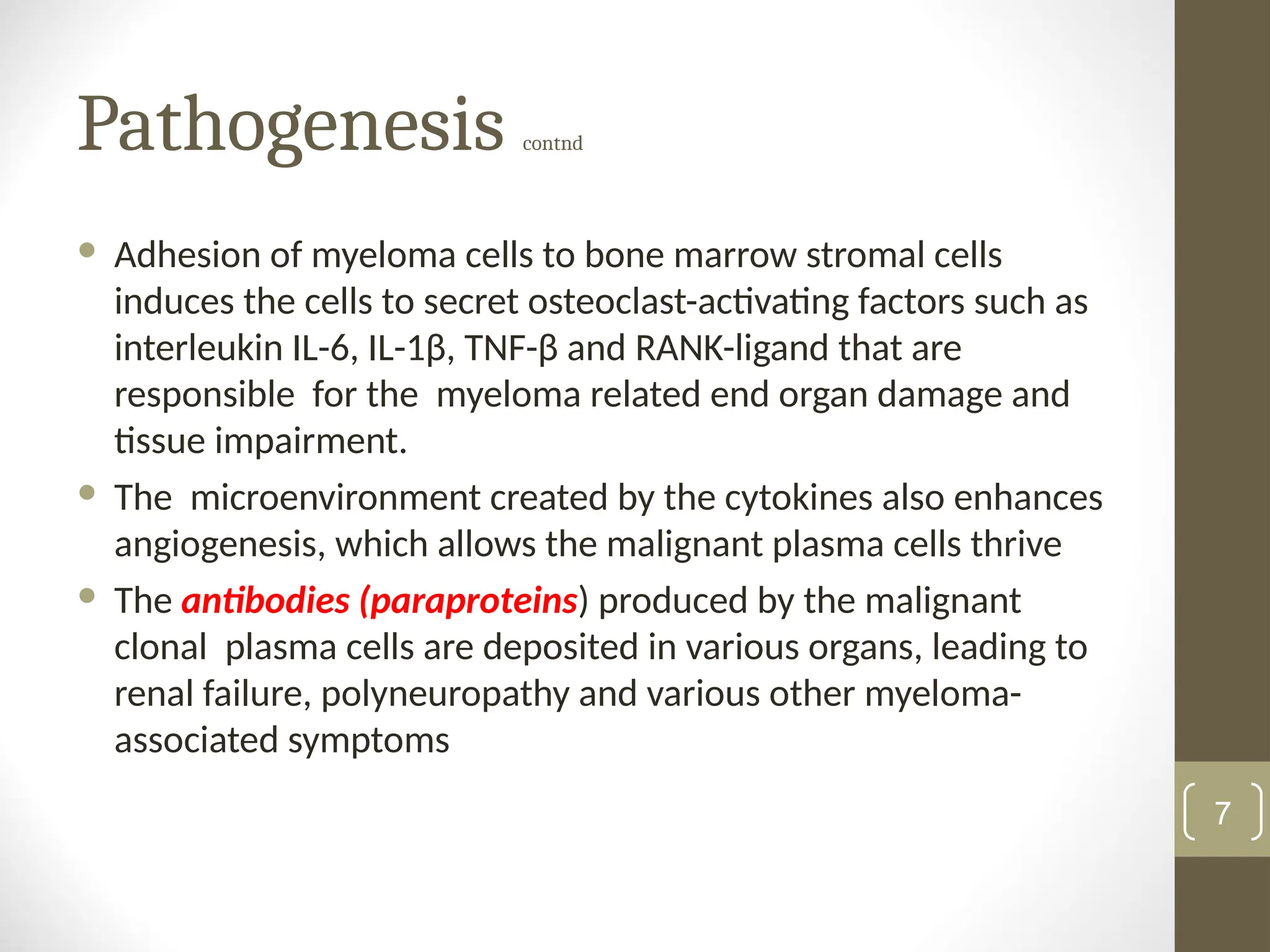 Pathogenesis contnd
 Adhesion of myeloma cells to bone marrow stromal cells
induces the cells to secret osteoclast-activating factors such as
interleukin IL-6, IL-1β, TNF-β and RANK-ligand that are
responsible for the myeloma related end organ damage and
tissue impairment.
 The microenvironment created by the cytokines also enhances
angiogenesis, which allows the malignant plasma cells thrive
 The antibodies (paraproteins) produced by the malignant
clonal plasma cells are deposited in various organs, leading to
renal failure, polyneuropathy and various other myeloma-
associated symptoms
7
 