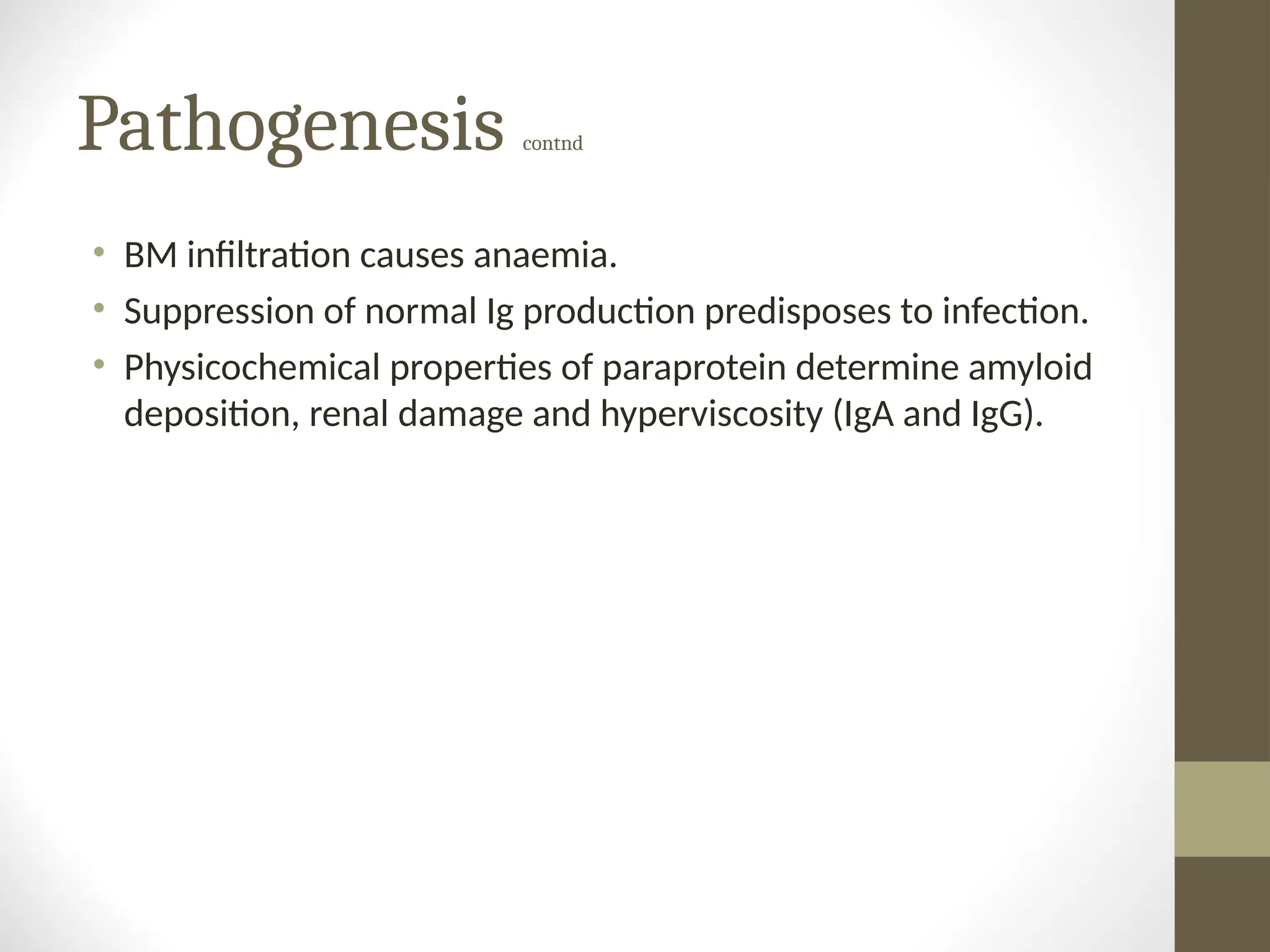 Pathogenesis contnd
• BM infiltration causes anaemia.
• Suppression of normal Ig production predisposes to infection.
• Physicochemical properties of paraprotein determine amyloid
deposition, renal damage and hyperviscosity (IgA and IgG).
 