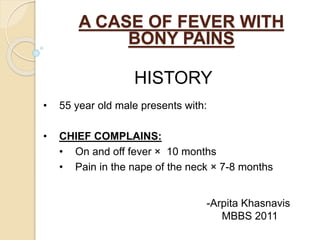 A CASE OF FEVER WITH 
BONY PAINS 
HISTORY 
• 55 year old male presents with: 
• CHIEF COMPLAINS: 
• On and off fever × 10 months 
• Pain in the nape of the neck × 7-8 months 
-Arpita Khasnavis 
MBBS 2011 
 