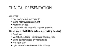 CLINICAL PRESENTATION
• Anemia
• normocytic, normochromic
• Bone marrow replacement
• Kidney damage
• Dilution in the case of a large M-protein
• Bone pain- OAF(Osteoclast activating factor)
• Fractures
• Vertebral collapse- spinal cord compression
• Bone pains induced by movement
• No night pain
• Lytic lesions – no osteoblastic activity
 