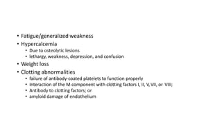 • Fatigue/generalized weakness
• Hypercalcemia
• Due to osteolytic lesions
• lethargy, weakness, depression, and confusion
• Weight loss
• Clotting abnormalities
• failure of antibody-coated platelets to function properly
• Interaction of the M component with clotting factors I, II, V,VII, or VIII;
• Antibody to clotting factors; or
• amyloid damage of endothelium
 