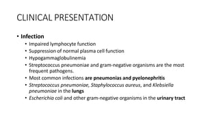 CLINICAL PRESENTATION
• Infection
• Impaired lymphocyte function
• Suppression of normal plasma cell function
• Hypogammaglobulinemia
• Streptococcus pneumoniae and gram-negative organisms are the most
frequent pathogens.
• Most common infections are pneumonias and pyelonephritis
• Streptococcus pneumoniae, Staphylococcus aureus, and Klebsiella
pneumoniae in the lungs
• Escherichia coli and other gram-negative organisms in the urinary tract
 